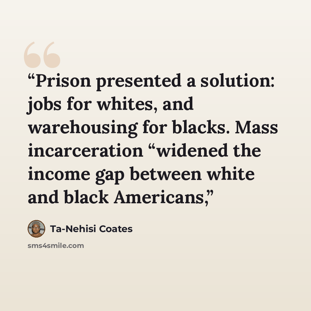 “Prison presented a solution: jobs for whites, and warehousing for blacks. Mass incarceration “widened the income gap between white and black Americans,” quote by Ta-Nehisi Coates