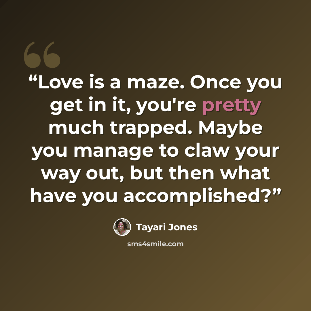 “Love is a maze. Once you get in it, you're pretty much trapped. Maybe you manage to claw your way out, but then what have you accomplished?” quote by Tayari Jones