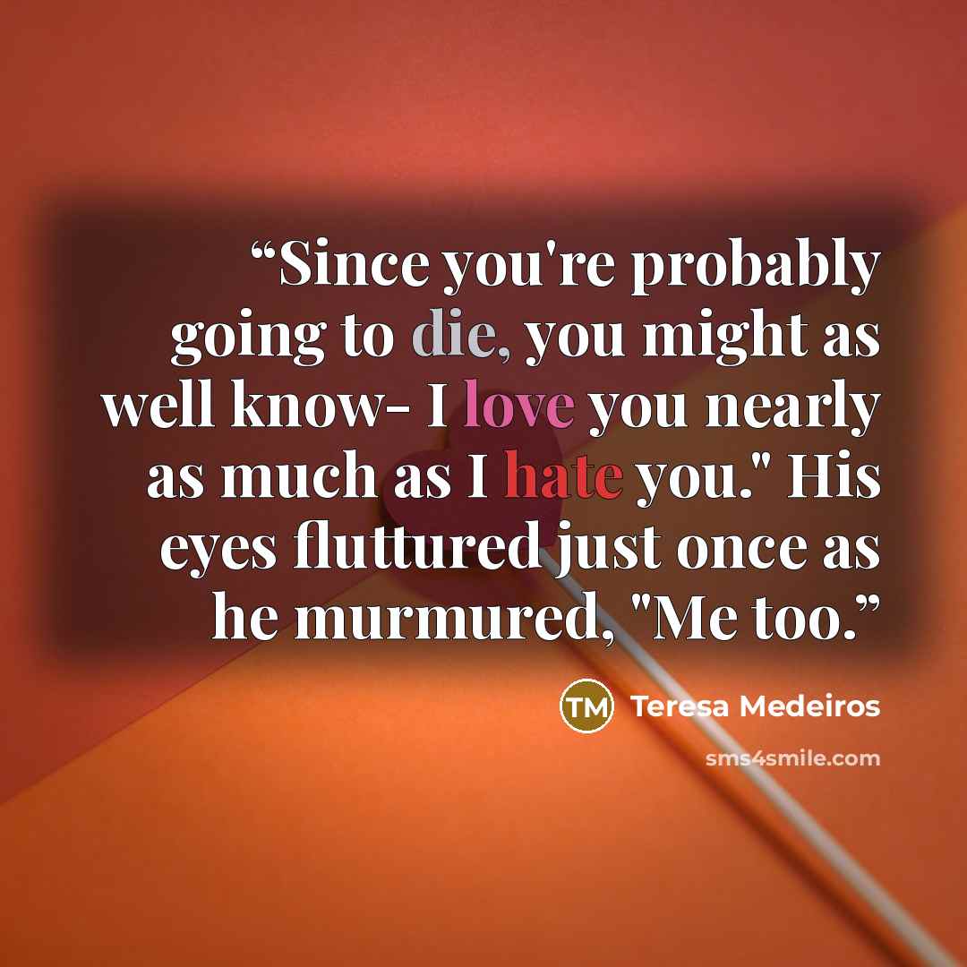 “Since you're probably going to die, you might as well know- I love you nearly as much as I hate you." His eyes fluttured just once as he murmured, "Me too.” quote by Teresa Medeiros