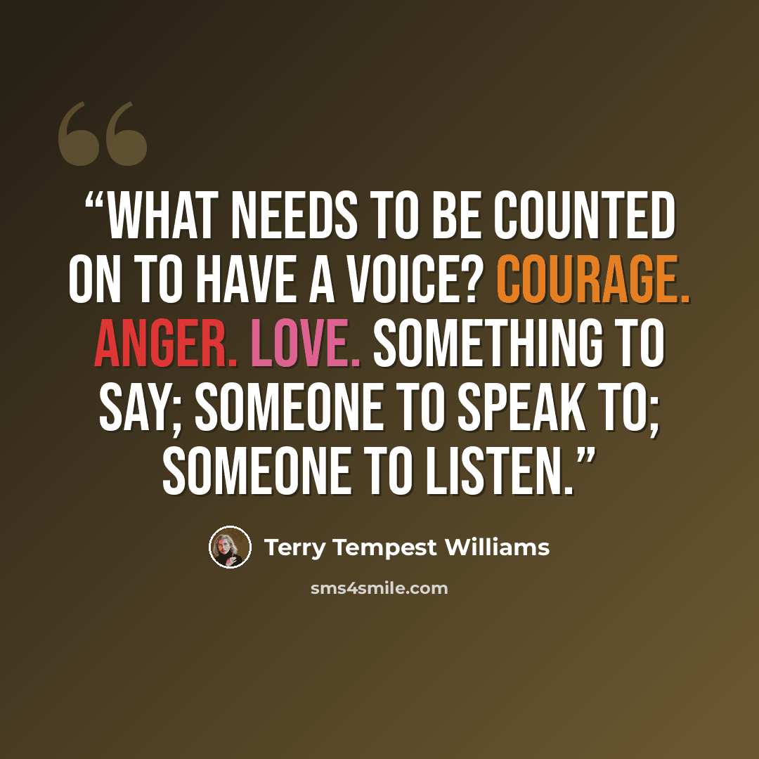 “What needs to be counted on to have a voice? Courage. Anger. Love. Something to say; someone to speak to; someone to listen.” quote by Terry Tempest Williams