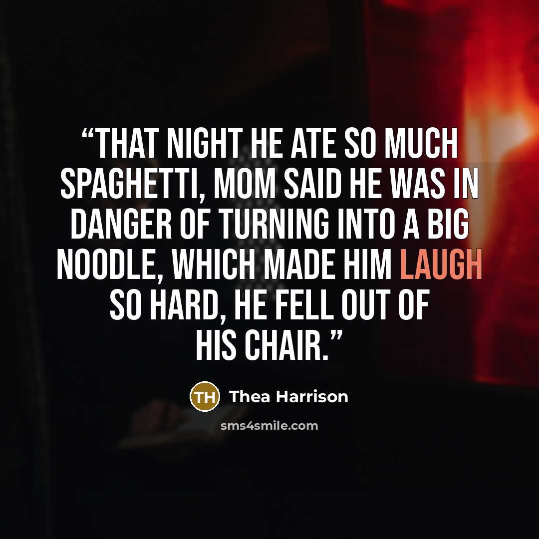 “That night he ate so much spaghetti, Mom said he was in danger of turning into a big noodle, which made him laugh so hard, he fell out of his chair.” quote by Thea Harrison