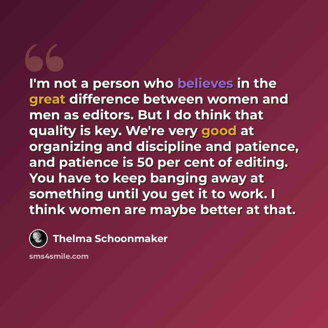 “I'm not a person who believes in the great difference between women and men as editors. But I do think that quality is key. We're very good at organizing and discipline and patience, and patience is 50 per cent of editing. You have to keep banging away at something until you get it to work. I…” quote by Thelma Schoonmaker