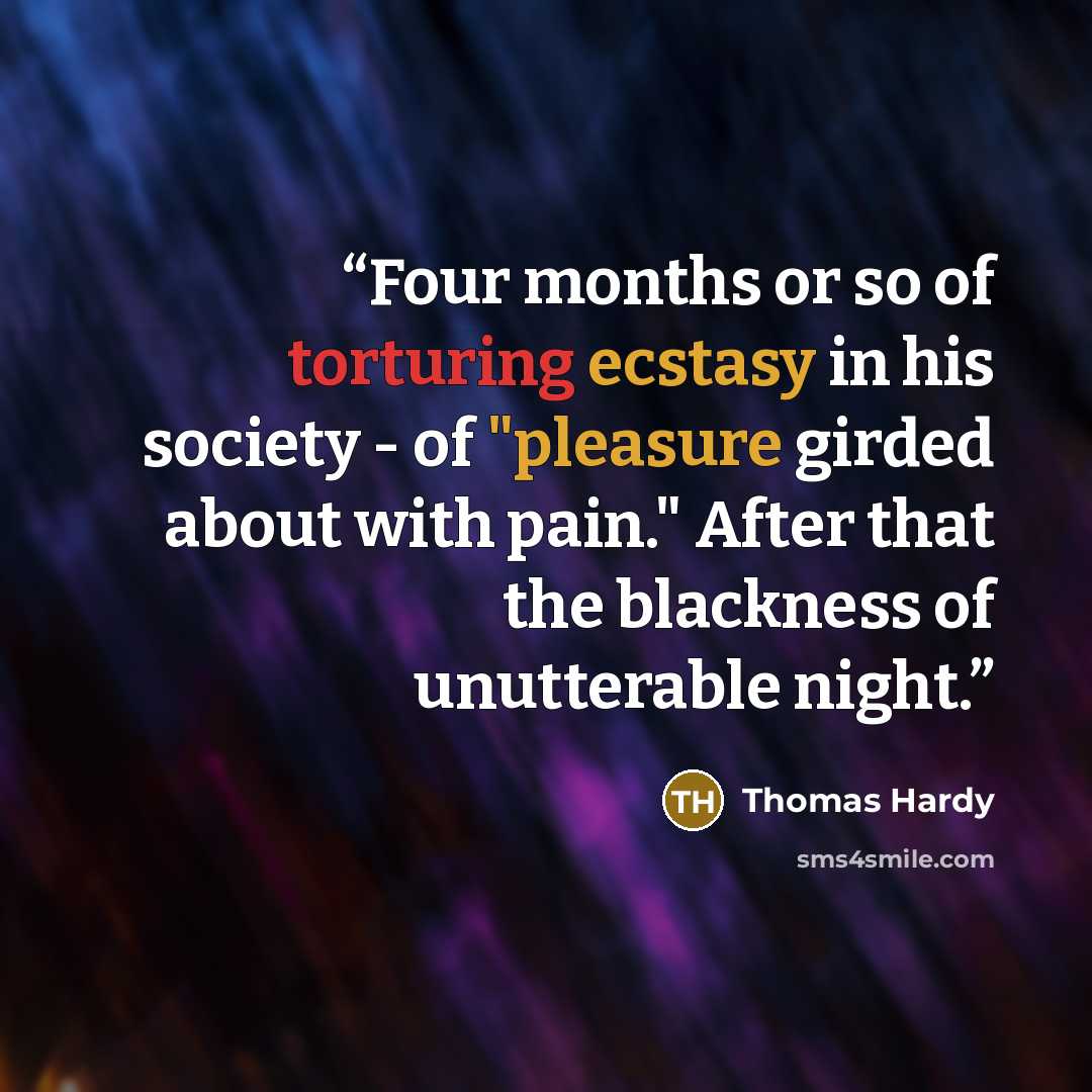 “Four months or so of torturing ecstasy in his society - of "pleasure girded about with pain." After that the blackness of unutterable night.” quote by Thomas Hardy