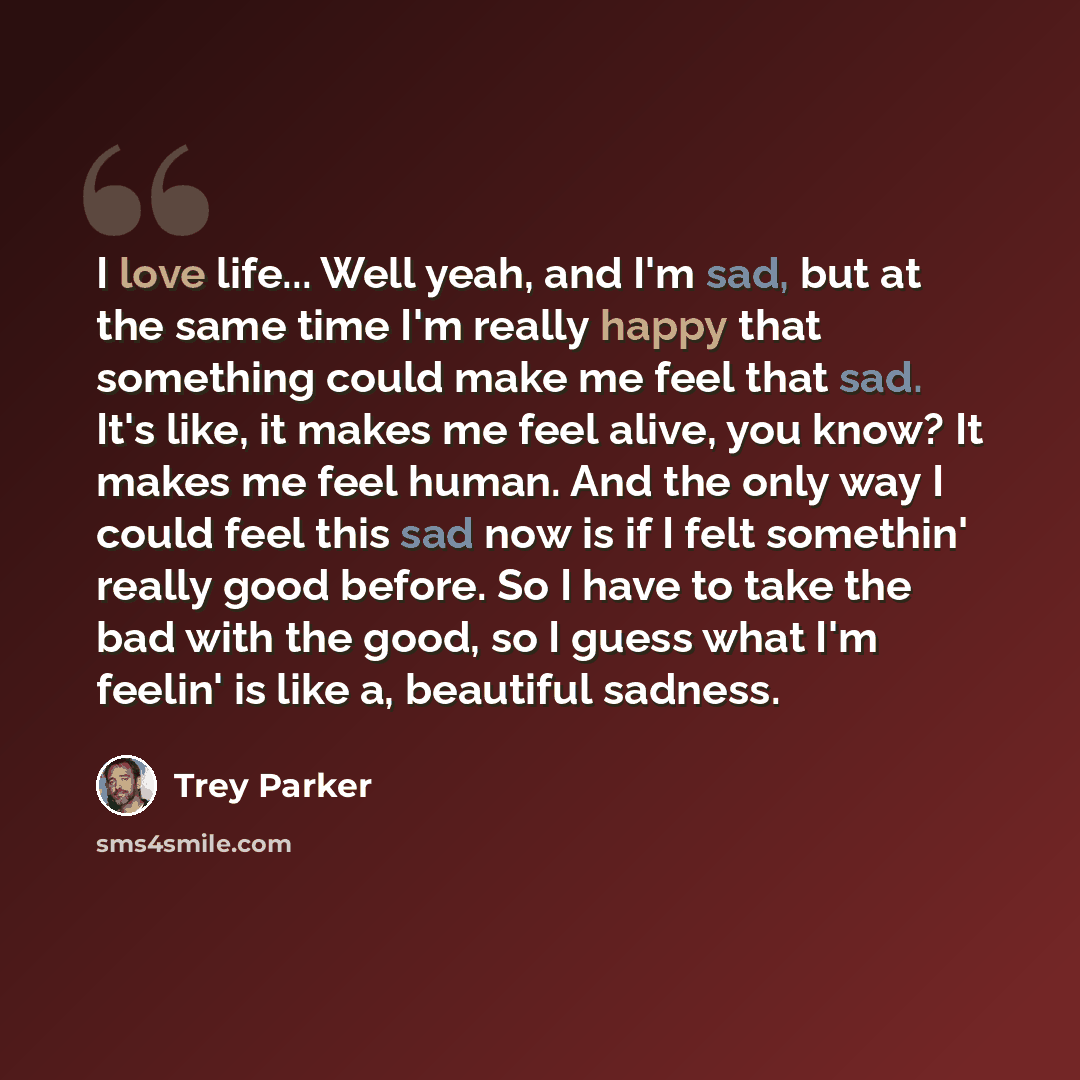 “I love life... Well yeah, and I'm sad, but at the same time I'm really happy that something could make me feel that sad. It's like, it makes me feel alive, you know? It makes me feel human. And the only way I could feel this sad now is if I felt somethin' really good before. So I have to take the…” quote by Trey Parker