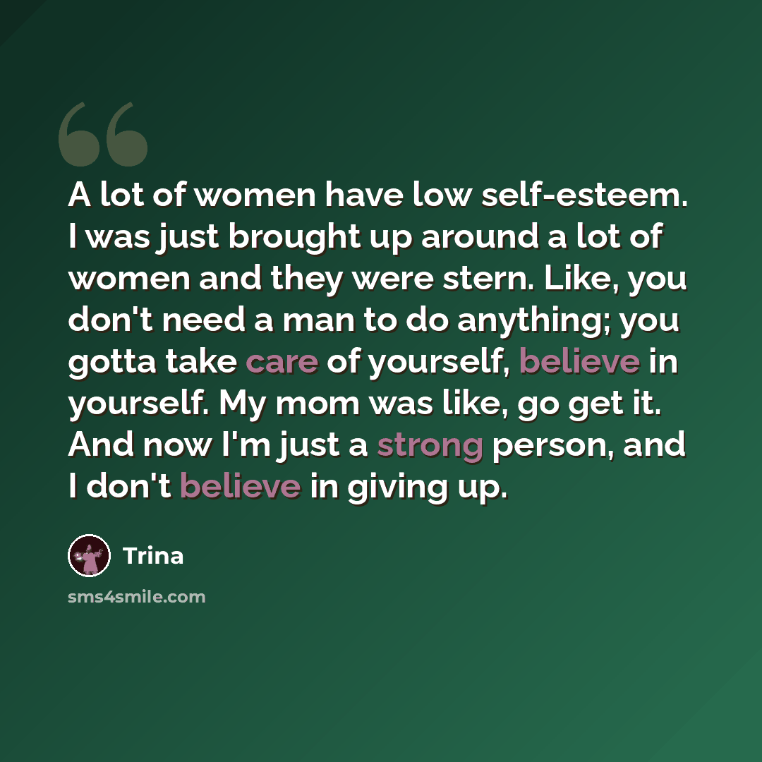 “A lot of women have low self-esteem. I was just brought up around a lot of women and they were stern. Like, you don't need a man to do anything; you gotta take care of yourself, believe in yourself. My mom was like, go get it. And now I'm just a strong person, and I don't believe in giving up.” quote by Trina