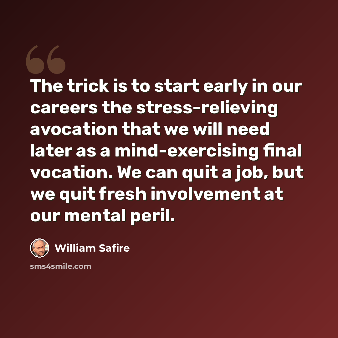 “The trick is to start early in our careers the stress-relieving avocation that we will need later as a mind-exercising final vocation. We can quit a job, but we quit fresh involvement at our mental peril.” quote by William Safire