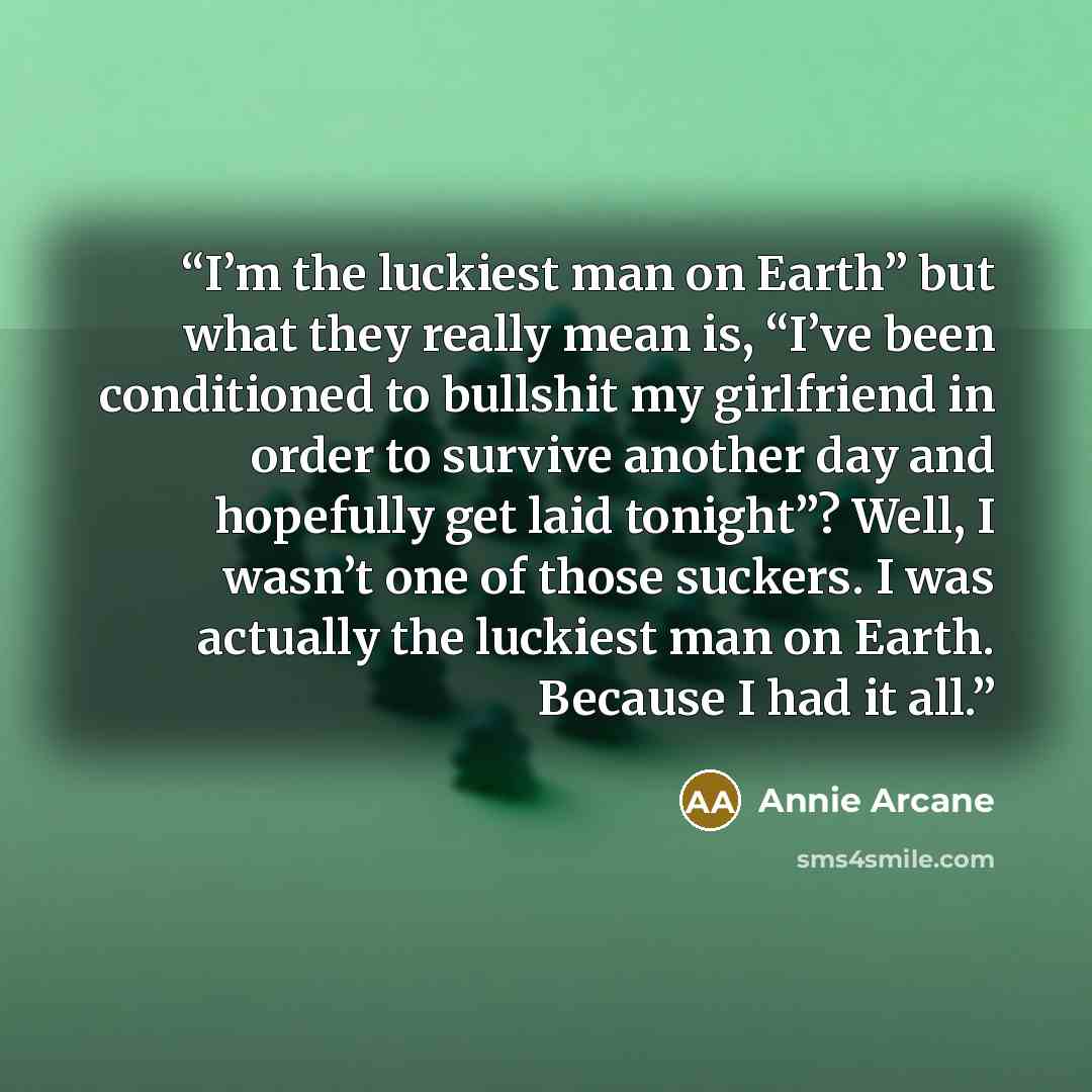 “I’m the luckiest man on Earth” but what they really mean is, “I’ve been conditioned to bullshit my girlfriend in order to survive another day and hopefully get laid tonight”? Well, I wasn’t one of those suckers. I was actually the luckiest man on Earth. Because I had it all.” quote by Annie Arcane
