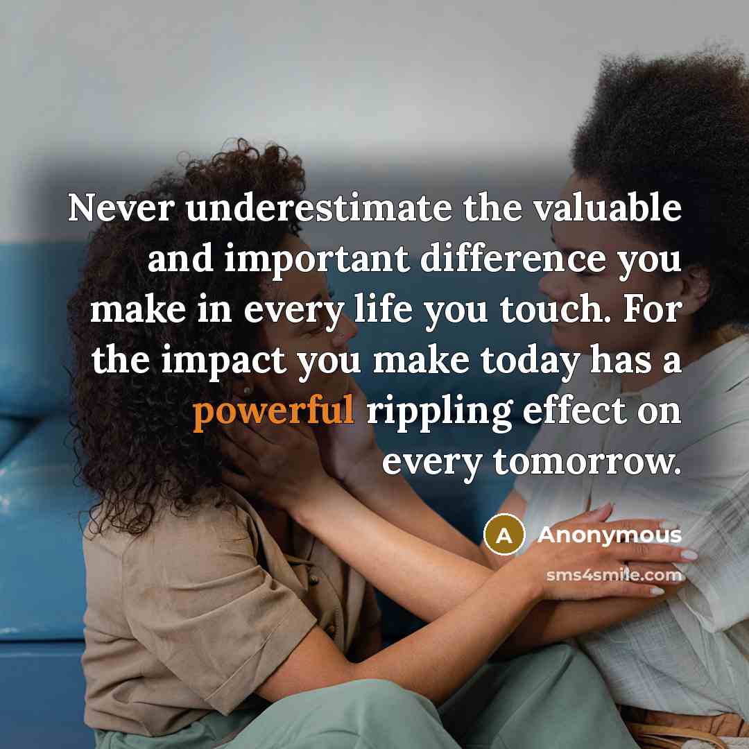 “Never underestimate the valuable and important difference you make in every life you touch. For the impact you make today has a powerful rippling effect on every tomorrow.” quote by Anonymous