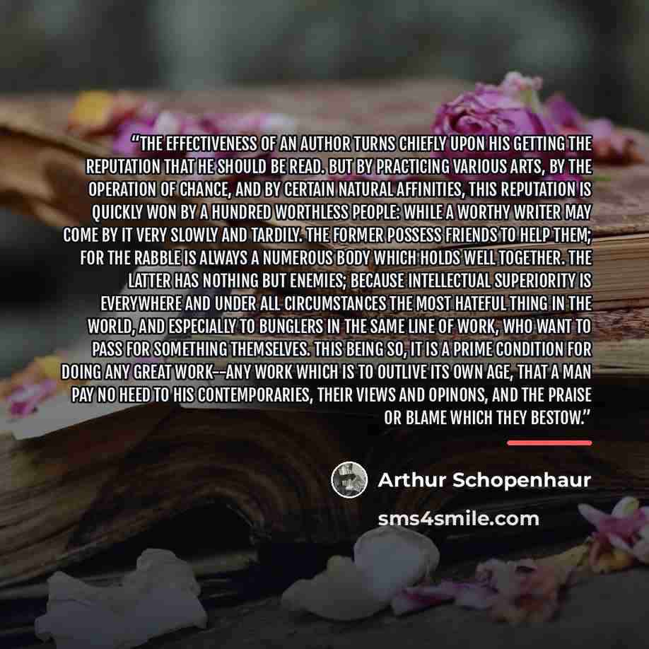 “The effectiveness of an author turns chiefly upon his getting the reputation that he should be read. But by practicing various arts, by the operation of chance, and by certain natural affinities, this reputation is quickly won by a hundred worthless people: while a worthy writer may come by it…” quote by Arthur Schopenhaur