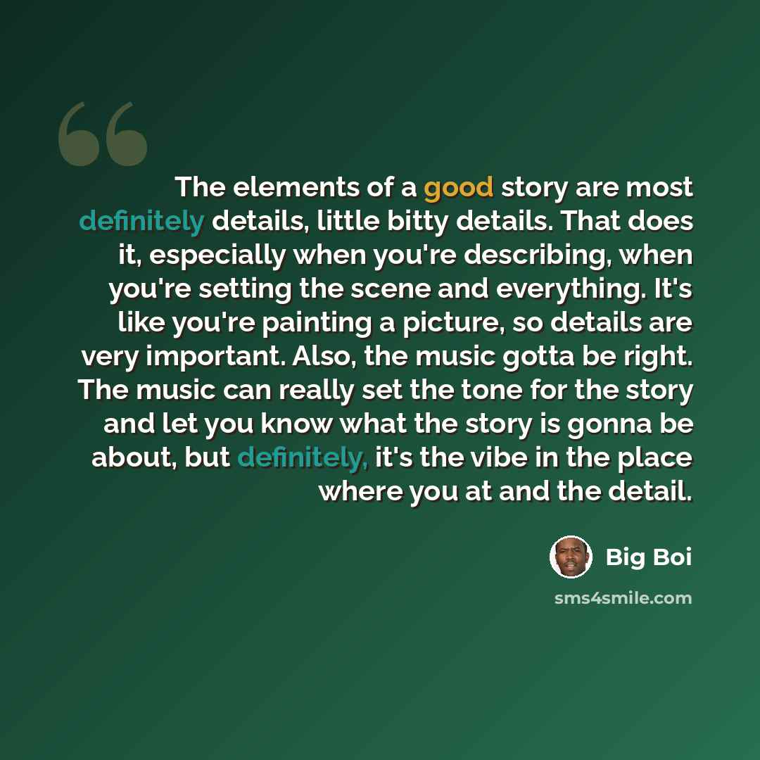 “The elements of a good story are most definitely details, little bitty details. That does it, especially when you're describing, when you're setting the scene and everything. It's like you're painting a picture, so details are very important. Also, the music gotta be right. The music can really…” quote by Big Boi