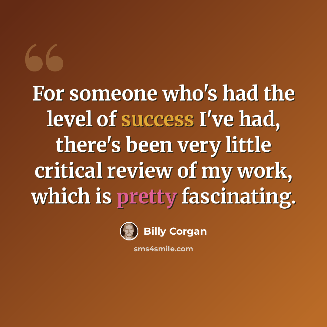 “For someone who's had the level of success I've had, there's been very little critical review of my work, which is pretty fascinating.” quote by Billy Corgan