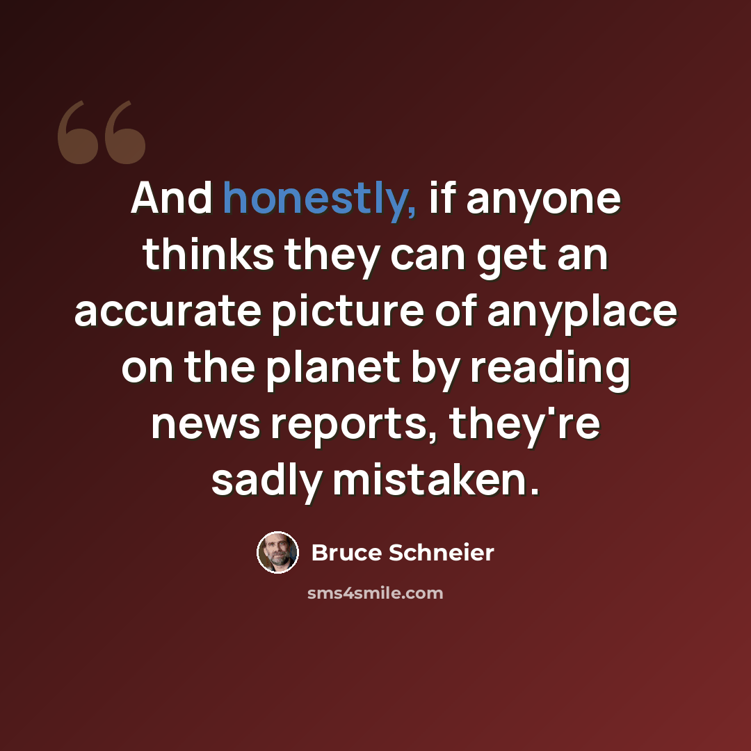 “And honestly, if anyone thinks they can get an accurate picture of anyplace on the planet by reading news reports, they're sadly mistaken.” quote by Bruce Schneier