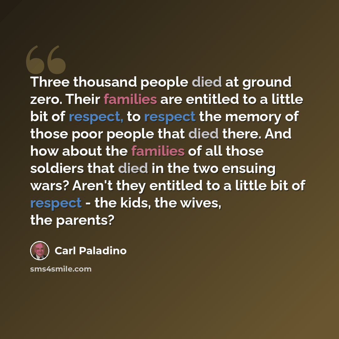 “Three thousand people died at ground zero. Their families are entitled to a little bit of respect, to respect the memory of those poor people that died there. And how about the families of all those soldiers that died in the two ensuing wars? Aren't they entitled to a little bit of respect - the…” quote by Carl Paladino