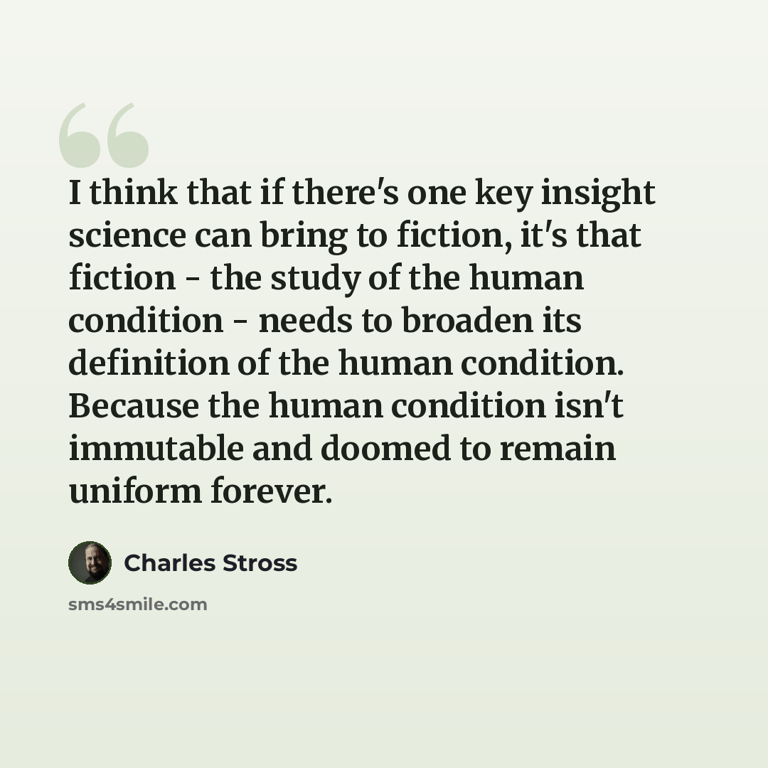 “I think that if there's one key insight science can bring to fiction, it's that fiction - the study of the human condition - needs to broaden its definition of the human condition. Because the human condition isn't immutable and doomed to remain uniform forever.” quote by Charles Stross