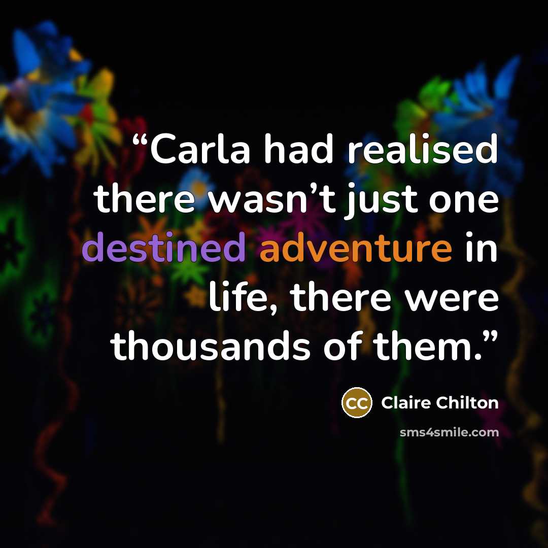 “Carla had realised there wasn’t just one destined adventure in life, there were thousands of them.” quote by Claire Chilton