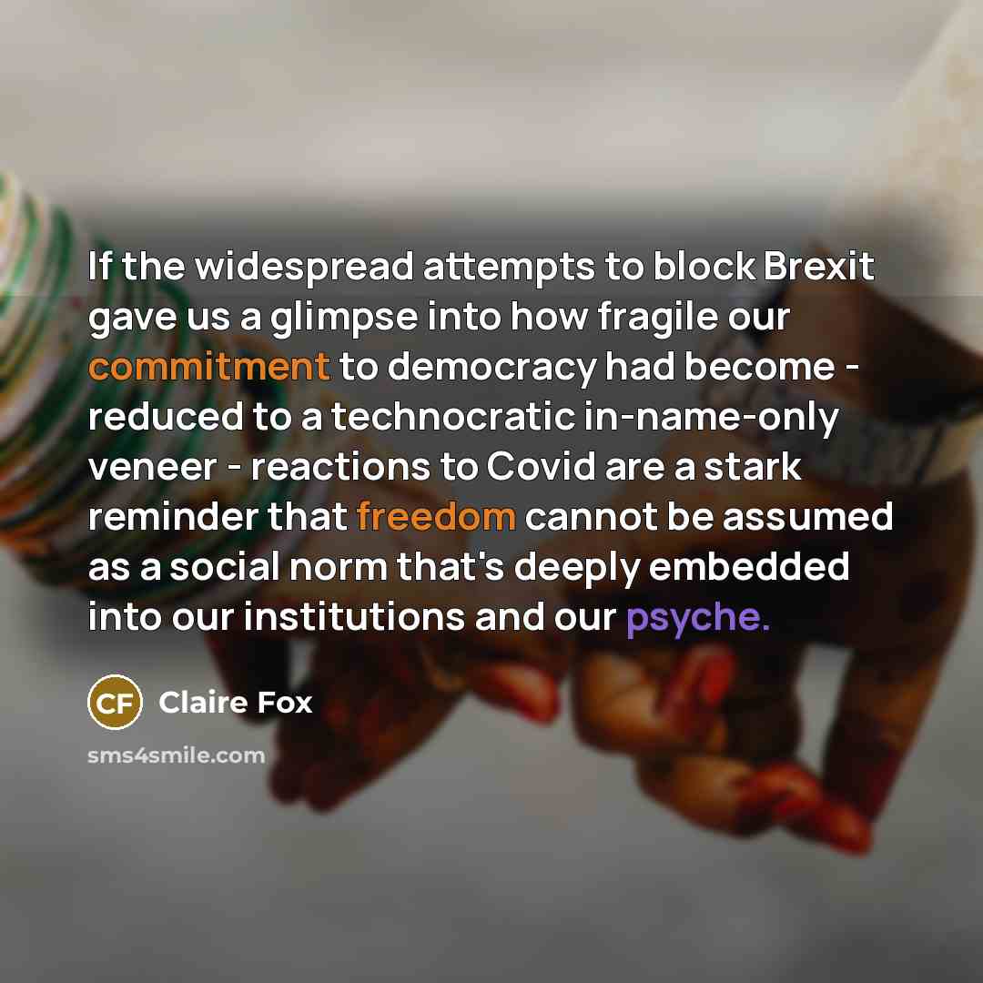 “If the widespread attempts to block Brexit gave us a glimpse into how fragile our commitment to democracy had become - reduced to a technocratic in-name-only veneer - reactions to Covid are a stark reminder that freedom cannot be assumed as a social norm that's deeply embedded into our…” quote by Claire Fox