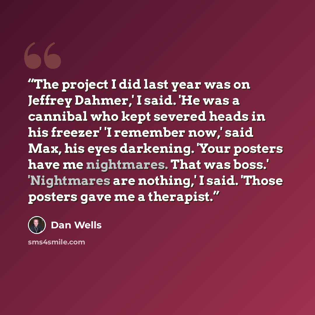 “The project I did last year was on Jeffrey Dahmer,' I said. 'He was a cannibal who kept severed heads in his freezer' 'I remember now,' said Max, his eyes darkening. 'Your posters have me nightmares. That was boss.' 'Nightmares are nothing,' I said. 'Those posters gave me a therapist.” quote by Dan Wells