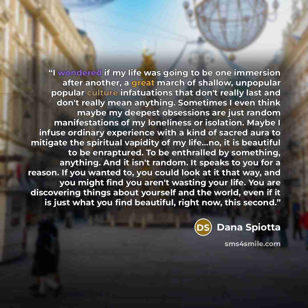 “I wondered if my life was going to be one immersion after another, a great march of shallow, unpopular popular culture infatuations that don't really last and don't really mean anything. Sometimes I even think maybe my deepest obsessions are just random manifestations of my loneliness or…” quote by Dana Spiotta