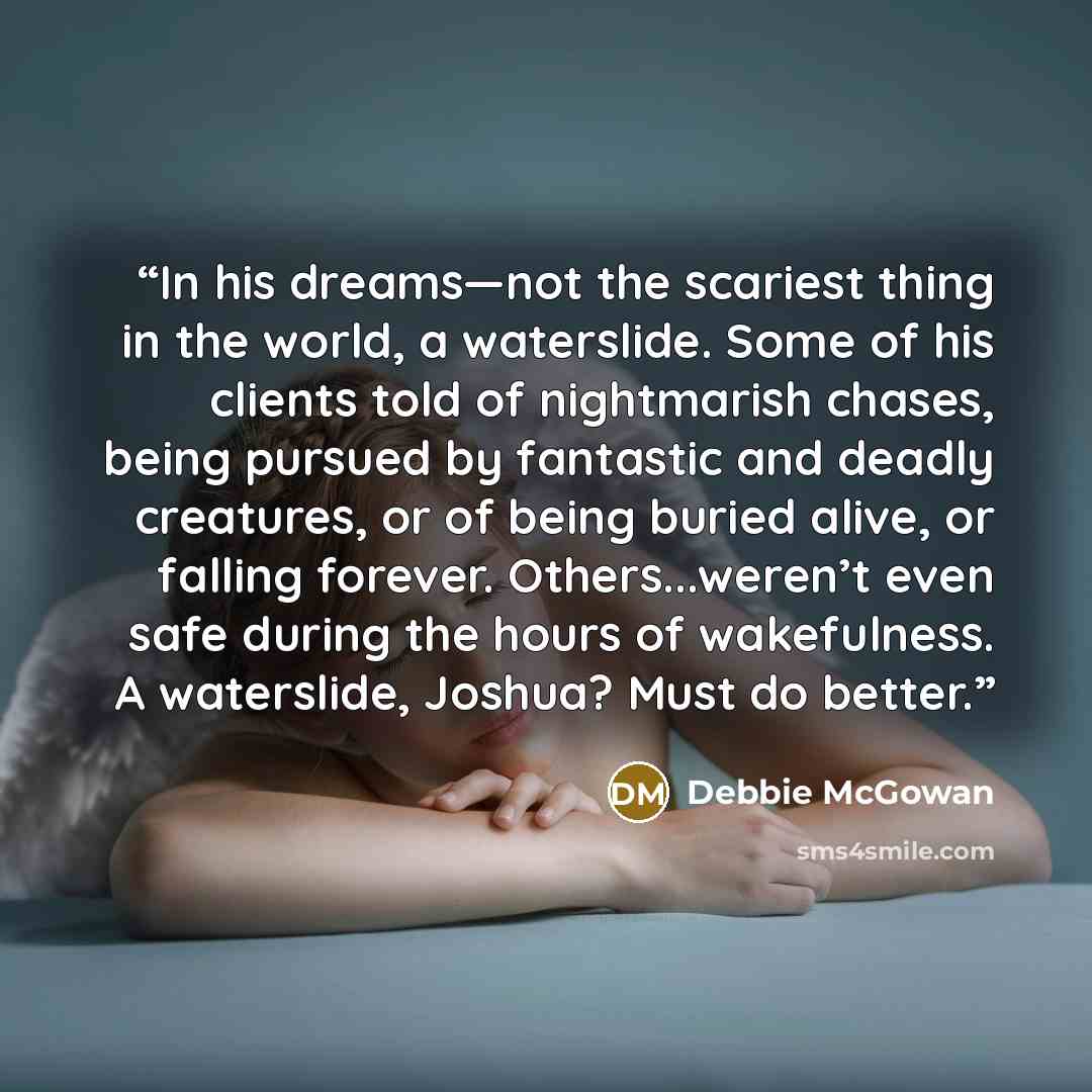 “In his dreams—not the scariest thing in the world, a waterslide. Some of his clients told of nightmarish chases, being pursued by fantastic and deadly creatures, or of being buried alive, or falling forever. Others...weren’t even safe during the hours of wakefulness. A waterslide, Joshua? Must do…” quote by Debbie McGowan