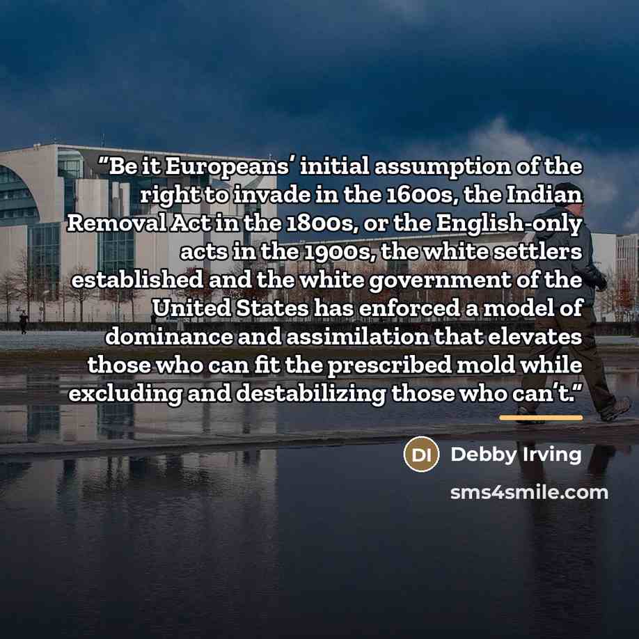 “Be it Europeans’ initial assumption of the right to invade in the 1600s, the Indian Removal Act in the 1800s, or the English-only acts in the 1900s, the white settlers established and the white government of the United States has enforced a model of dominance and assimilation that elevates those…” quote by Debby Irving