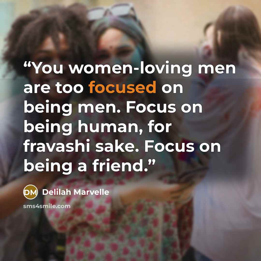 “You women-loving men are too focused on being men. Focus on being human, for fravashi sake. Focus on being a friend.” quote by Delilah Marvelle