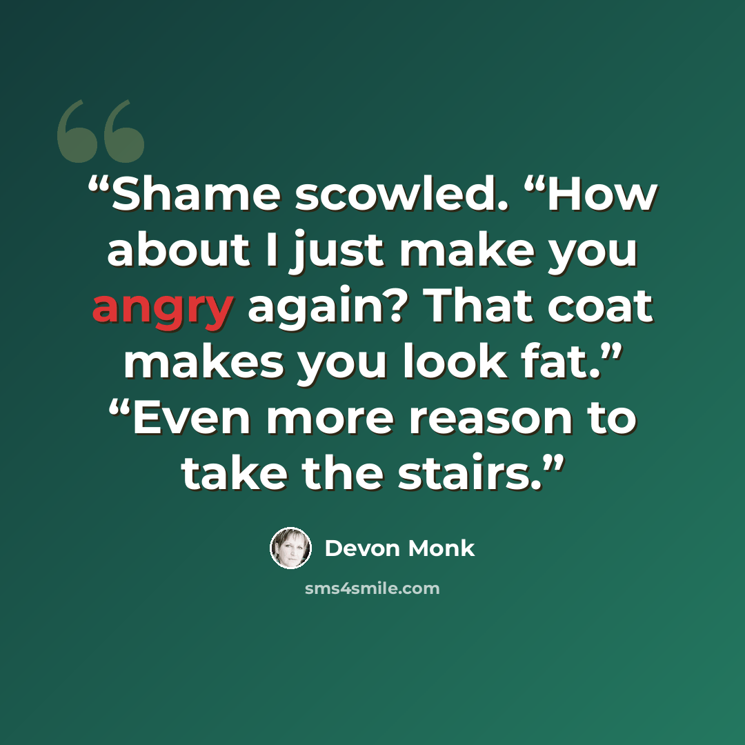 “Shame scowled. “How about I just make you angry again? That coat makes you look fat.” “Even more reason to take the stairs.” quote by Devon Monk