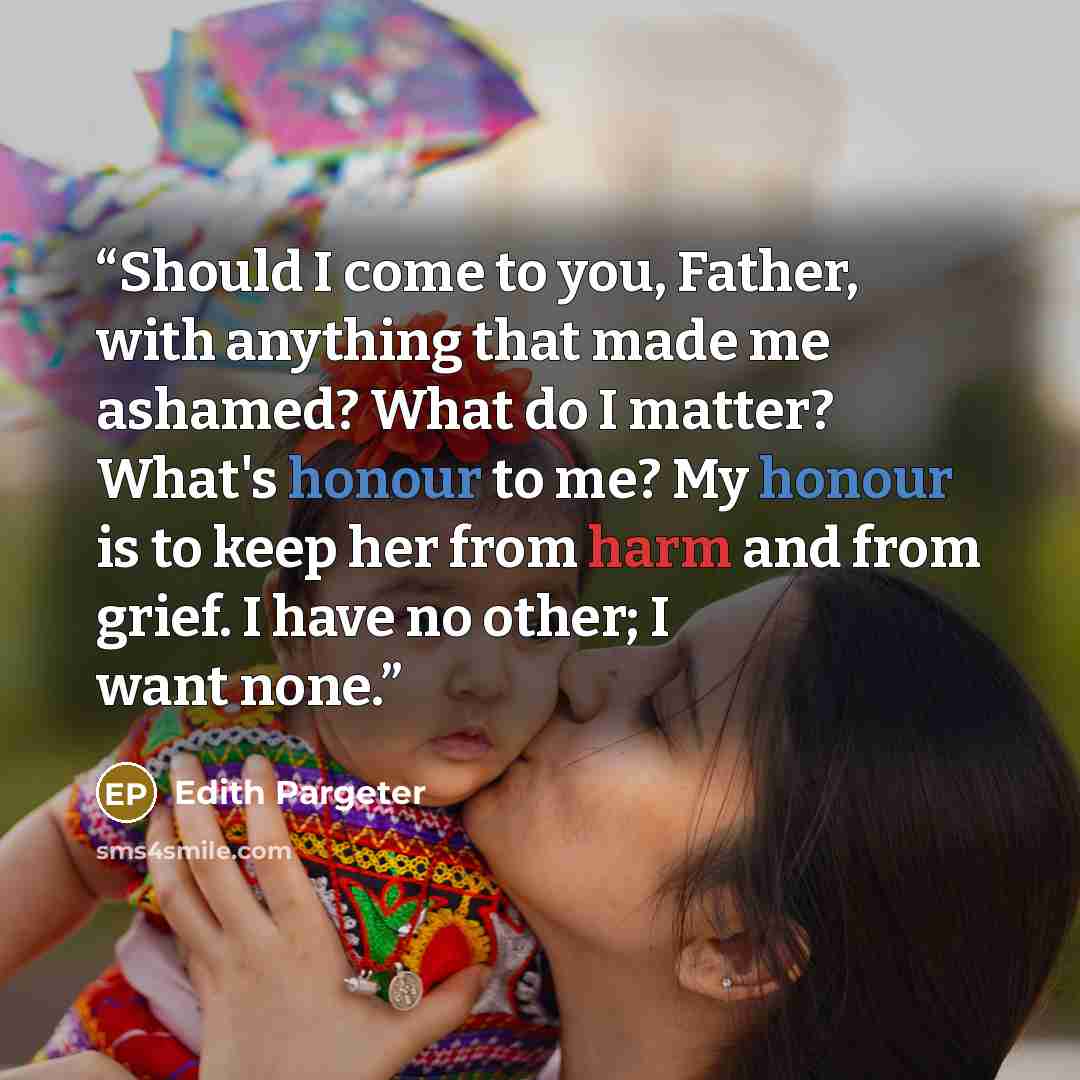 “Should I come to you, Father, with anything that made me ashamed? What do I matter? What's honour to me? My honour is to keep her from harm and from grief. I have no other; I want none.” quote by Edith Pargeter