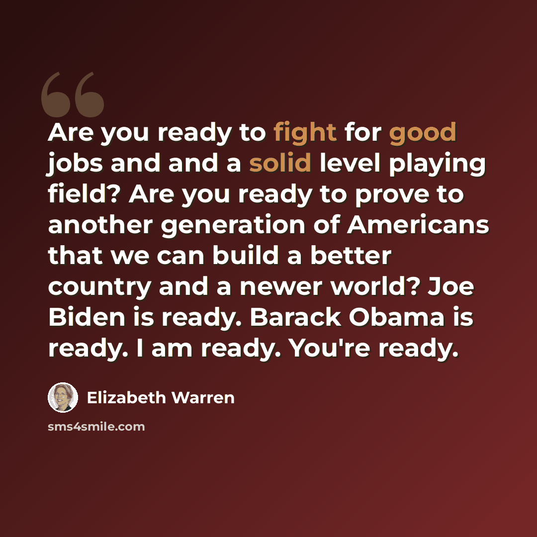 “Are you ready to fight for good jobs and and a solid level playing field? Are you ready to prove to another generation of Americans that we can build a better country and a newer world? Joe Biden is ready. Barack Obama is ready. I am ready. You're ready.” quote by Elizabeth Warren