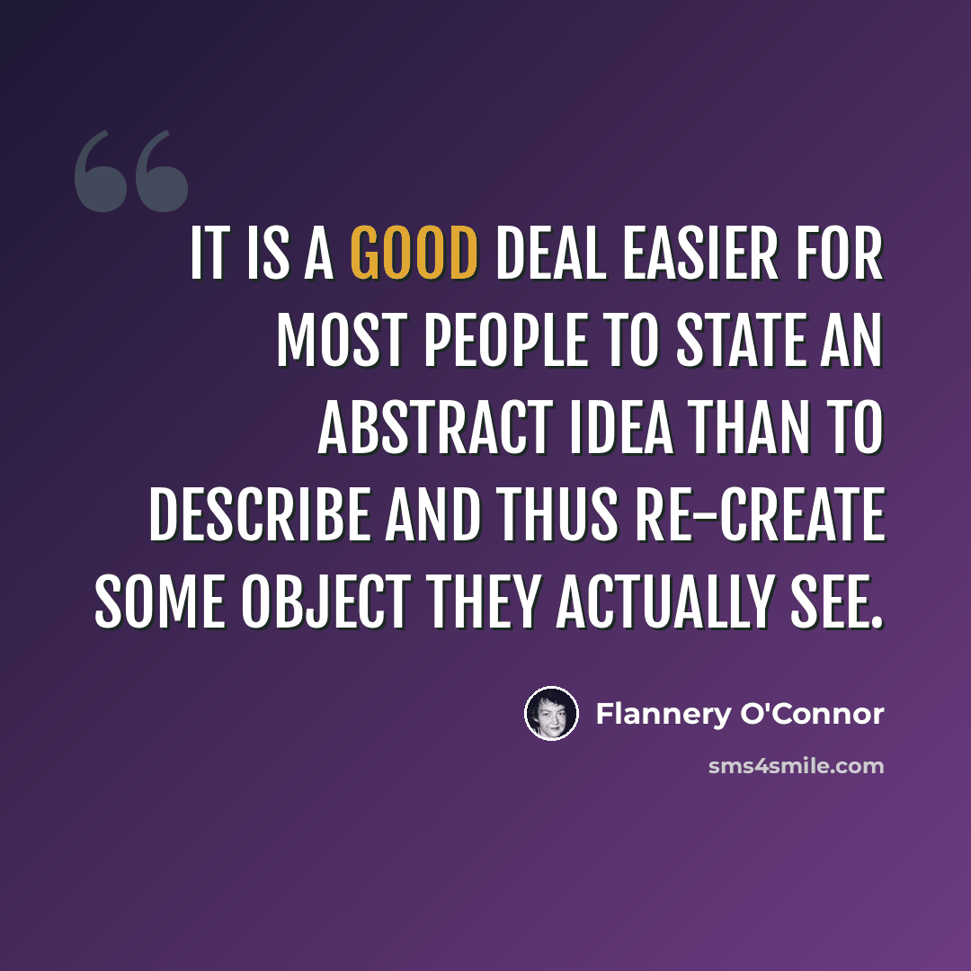 “It is a good deal easier for most people to state an abstract idea than to describe and thus re-create some object they actually see.” quote by Flannery O'Connor