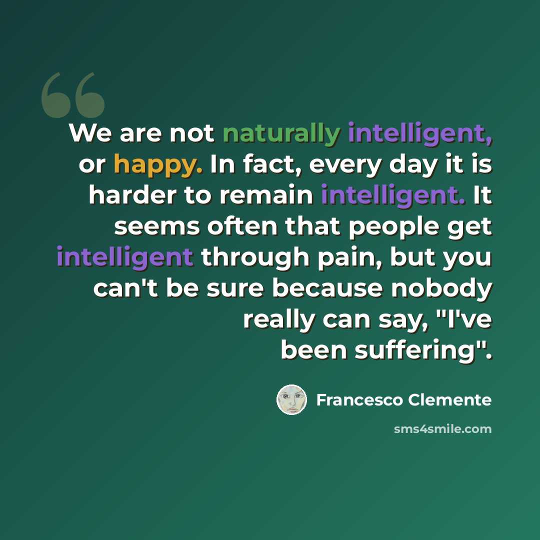 “We are not naturally intelligent, or happy. In fact, every day it is harder to remain intelligent. It seems often that people get intelligent through pain, but you can't be sure because nobody really can say, "I've been suffering".” quote by Francesco Clemente