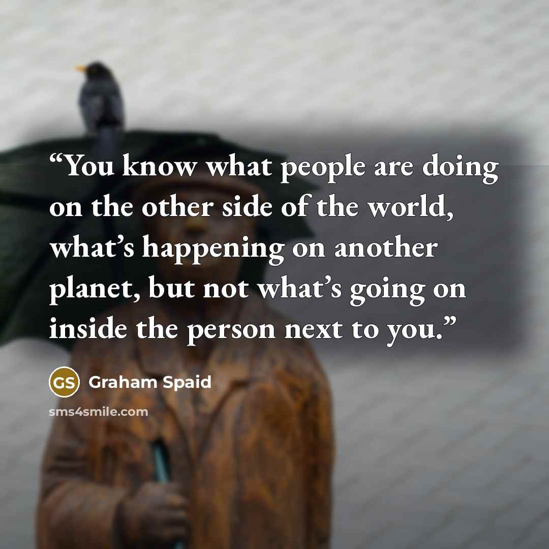 “You know what people are doing on the other side of the world, what’s happening on another planet, but not what’s going on inside the person next to you.” quote by Graham Spaid