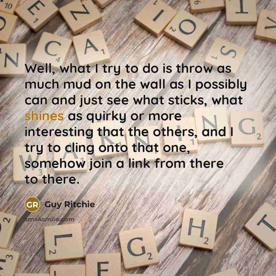 “Well, what I try to do is throw as much mud on the wall as I possibly can and just see what sticks, what shines as quirky or more interesting that the others, and I try to cling onto that one, somehow join a link from there to there.” quote by Guy Ritchie