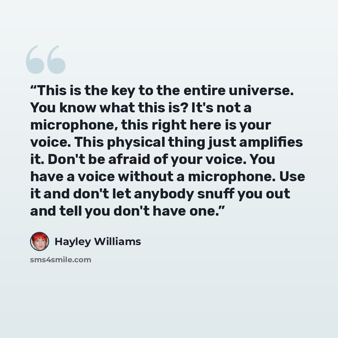 “This is the key to the entire universe. You know what this is? It's not a microphone, this right here is your voice. This physical thing just amplifies it. Don't be afraid of your voice. You have a voice without a microphone. Use it and don't let anybody snuff you out and tell you don't have one.” quote by Hayley Williams