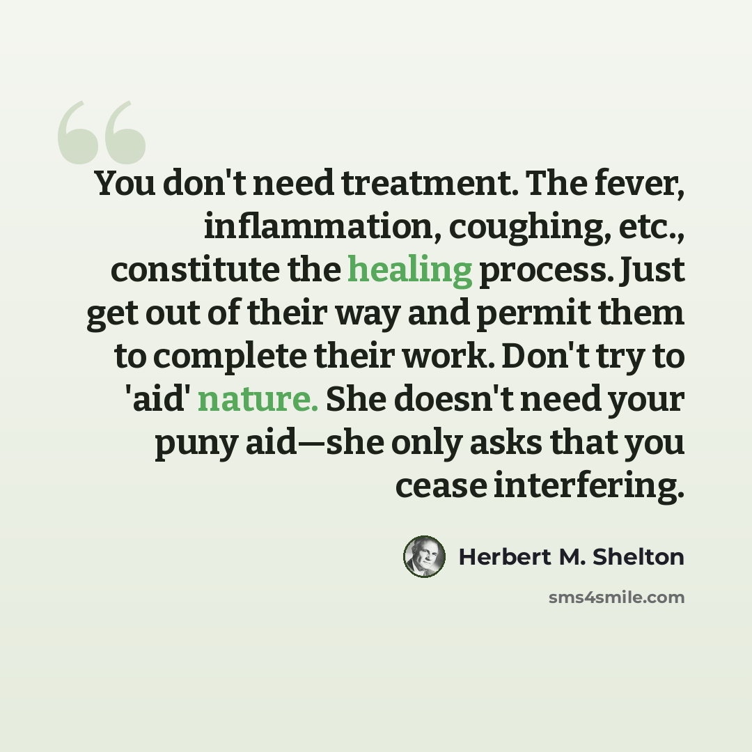 “You don't need treatment. The fever, inflammation, coughing, etc., constitute the healing process. Just get out of their way and permit them to complete their work. Don't try to 'aid' nature. She doesn't need your puny aid—she only asks that you cease interfering.” quote by Herbert M. Shelton