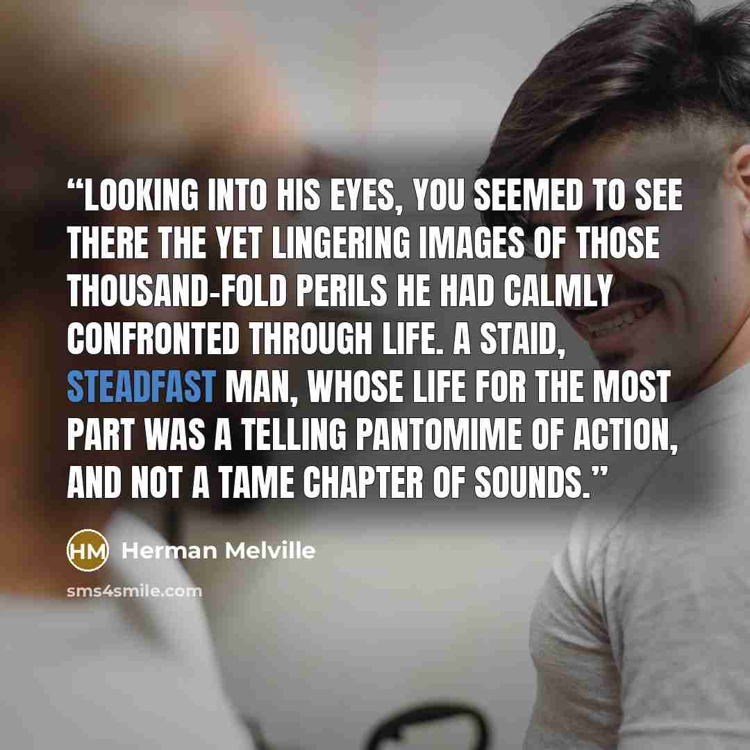 “Looking into his eyes, you seemed to see there the yet lingering images of those thousand-fold perils he had calmly confronted through life. A staid, steadfast man, whose life for the most part was a telling pantomime of action, and not a tame chapter of sounds.” quote by Herman Melville