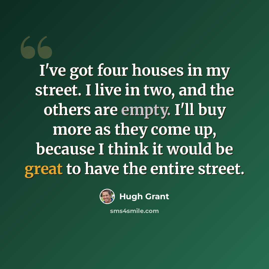 “I've got four houses in my street. I live in two, and the others are empty. I'll buy more as they come up, because I think it would be great to have the entire street.” quote by Hugh Grant