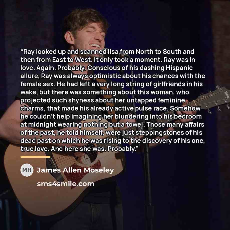 “Ray looked up and scanned Ilsa from North to South and then from East to West. It only took a moment. Ray was in love. Again. Probably. Conscious of his dashing Hispanic allure, Ray was always optimistic about his chances with the female sex. He had left a very long string of girlfriends in his…” quote by James Allen Moseley