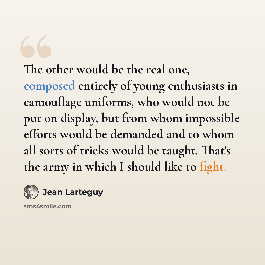 “The other would be the real one, composed entirely of young enthusiasts in camouflage uniforms, who would not be put on display, but from whom impossible efforts would be demanded and to whom all sorts of tricks would be taught. That's the army in which I should like to fight.” quote by Jean Larteguy