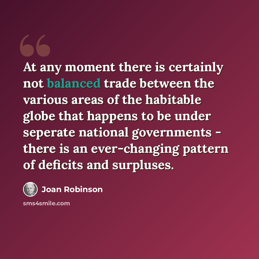“At any moment there is certainly not balanced trade between the various areas of the habitable globe that happens to be under seperate national governments - there is an ever-changing pattern of deficits and surpluses.” quote by Joan Robinson