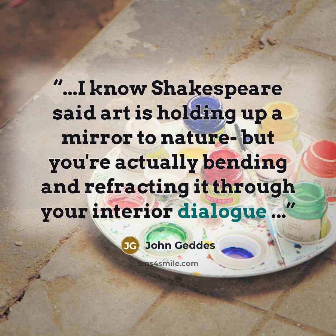“...I know Shakespeare said art is holding up a mirror to nature- but you're actually bending and refracting it through your interior dialogue ...” quote by John Geddes
