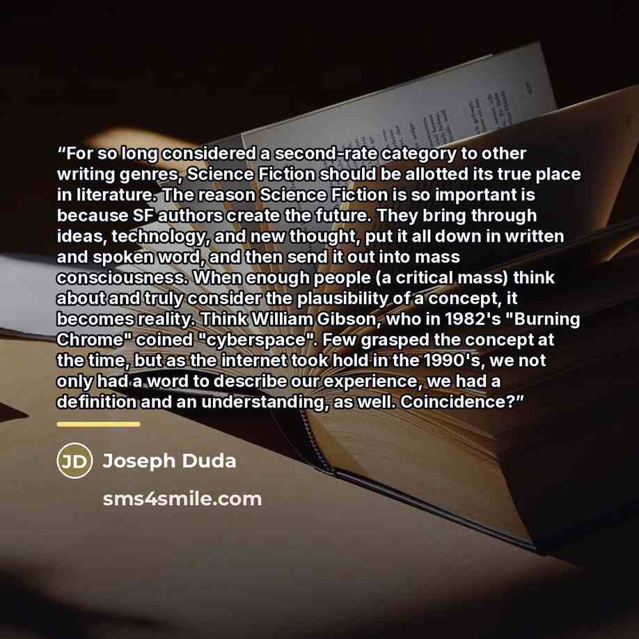 “For so long considered a second-rate category to other writing genres, Science Fiction should be allotted its true place in literature. The reason Science Fiction is so important is because SF authors create the future. They bring through ideas, technology, and new thought, put it all down in…” quote by Joseph Duda