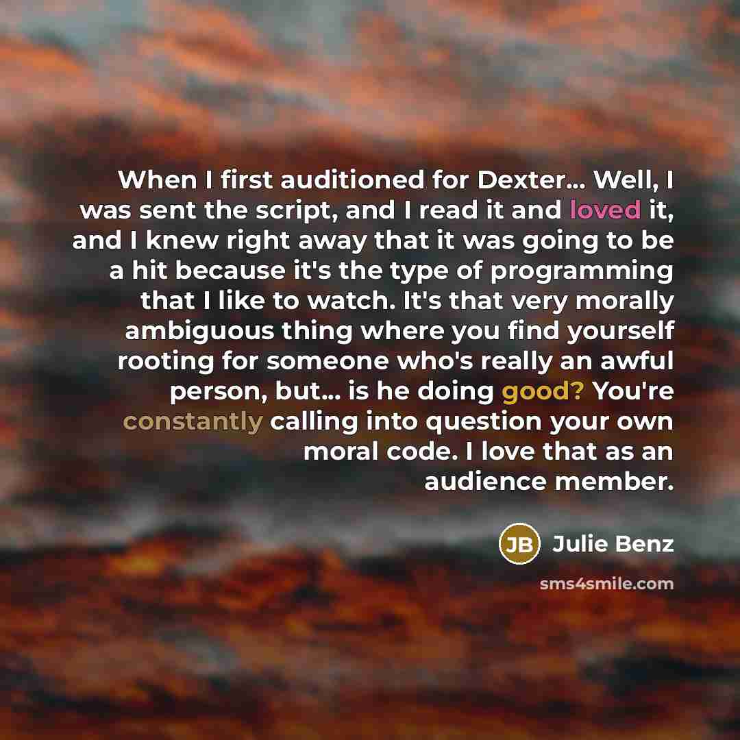 “When I first auditioned for Dexter... Well, I was sent the script, and I read it and loved it, and I knew right away that it was going to be a hit because it's the type of programming that I like to watch. It's that very morally ambiguous thing where you find yourself rooting for someone who's…” quote by Julie Benz