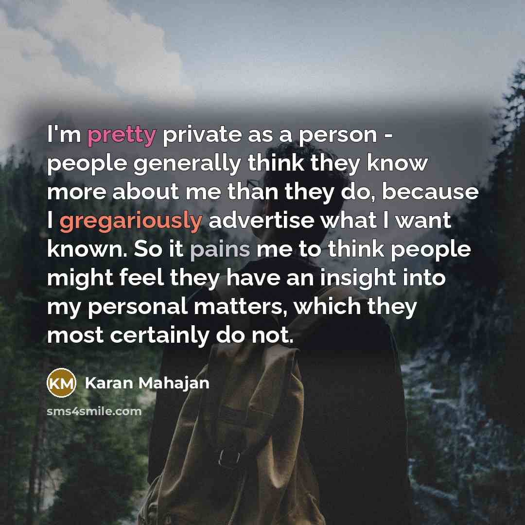 “I'm pretty private as a person - people generally think they know more about me than they do, because I gregariously advertise what I want known. So it pains me to think people might feel they have an insight into my personal matters, which they most certainly do not.” quote by Karan Mahajan