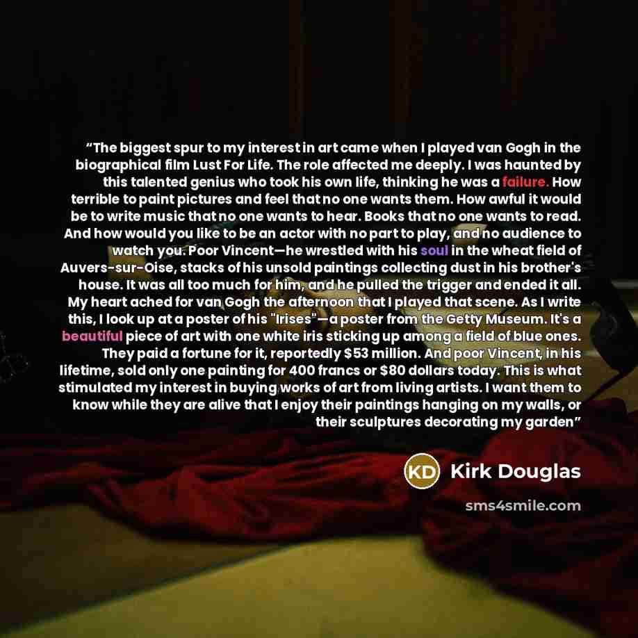 “The biggest spur to my interest in art came when I played van Gogh in the biographical film Lust For Life. The role affected me deeply. I was haunted by this talented genius who took his own life, thinking he was a failure. How terrible to paint pictures and feel that no one wants them. How awful…” quote by Kirk Douglas