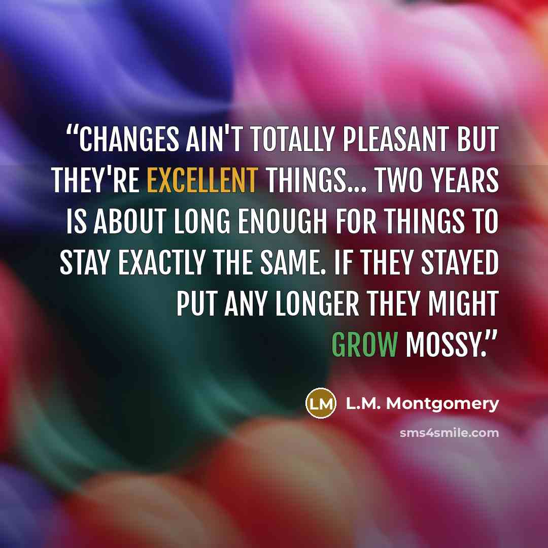 “Changes ain't totally pleasant but they're excellent things... Two years is about long enough for things to stay exactly the same. If they stayed put any longer they might grow mossy.” quote by L.M. Montgomery