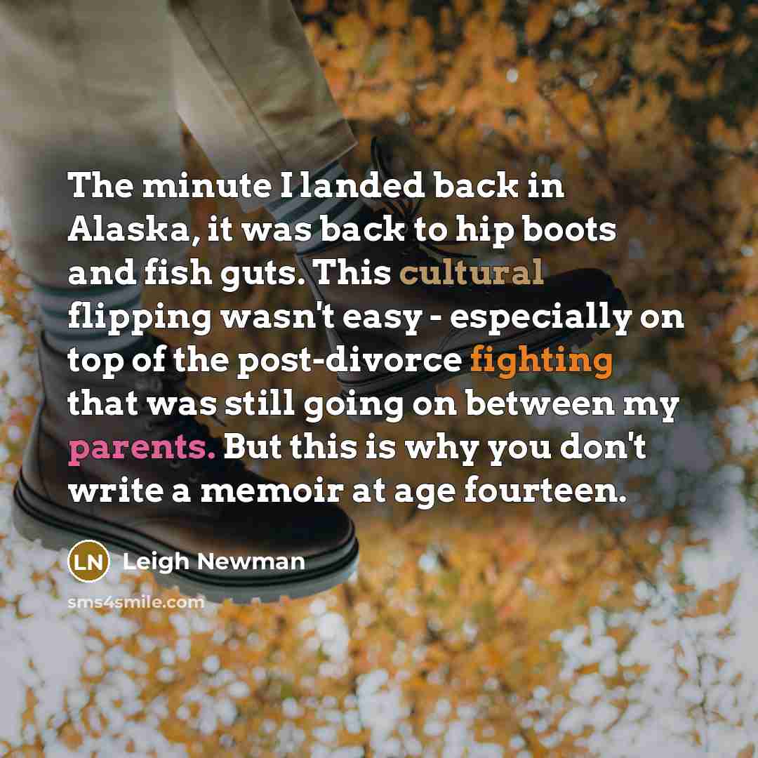 “The minute I landed back in Alaska, it was back to hip boots and fish guts. This cultural flipping wasn't easy - especially on top of the post-divorce fighting that was still going on between my parents. But this is why you don't write a memoir at age fourteen.” quote by Leigh Newman