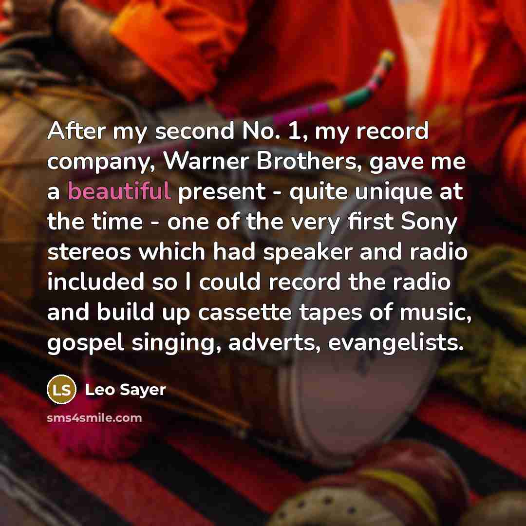 “After my second No. 1, my record company, Warner Brothers, gave me a beautiful present - quite unique at the time - one of the very first Sony stereos which had speaker and radio included so I could record the radio and build up cassette tapes of music, gospel singing, adverts, evangelists.” quote by Leo Sayer