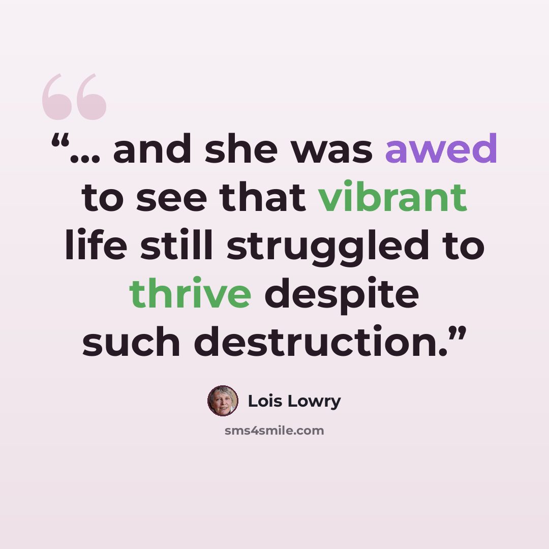 “... and she was awed to see that vibrant life still struggled to thrive despite such destruction.” quote by Lois Lowry