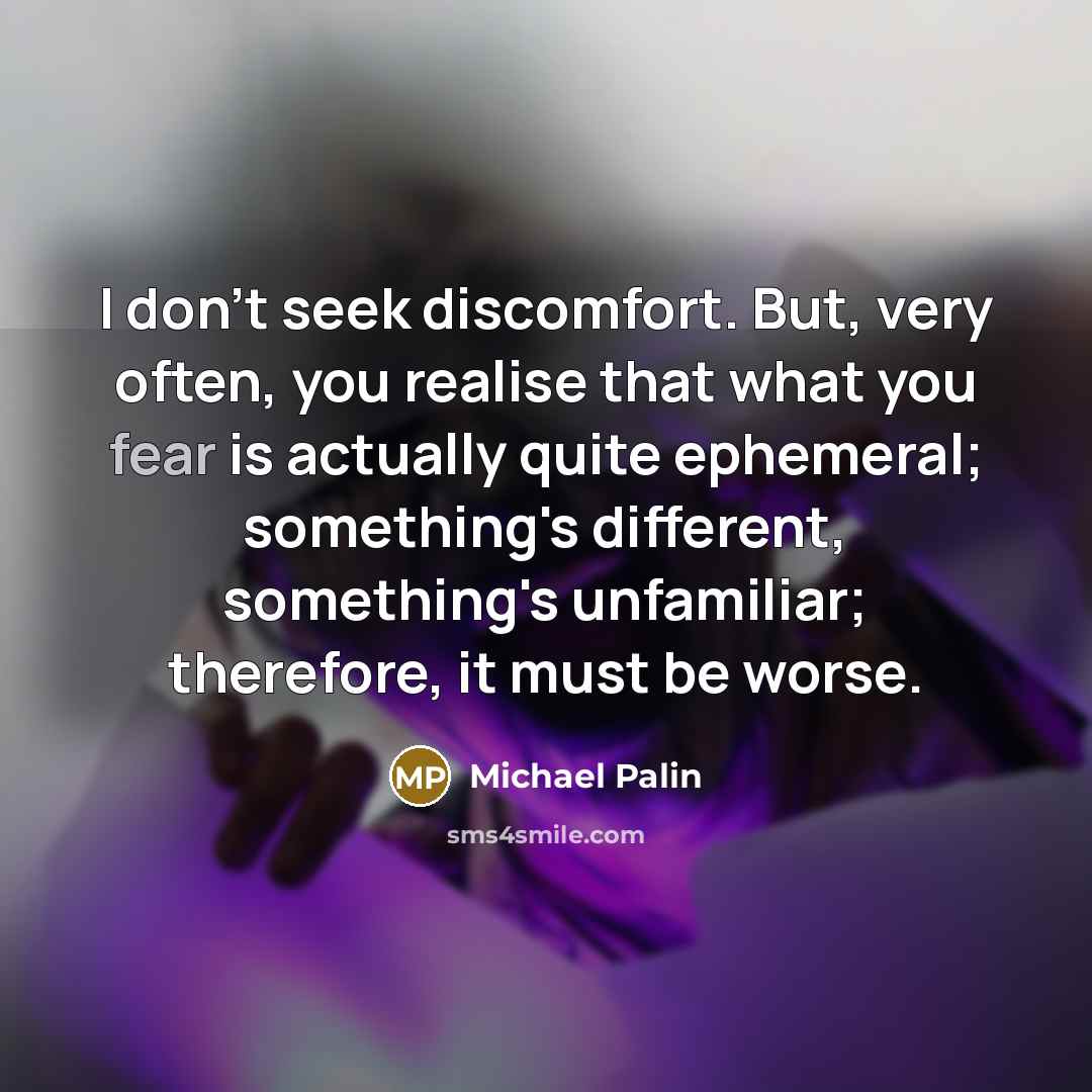 “I don't seek discomfort. But, very often, you realise that what you fear is actually quite ephemeral; something's different, something's unfamiliar; therefore, it must be worse.” quote by Michael Palin