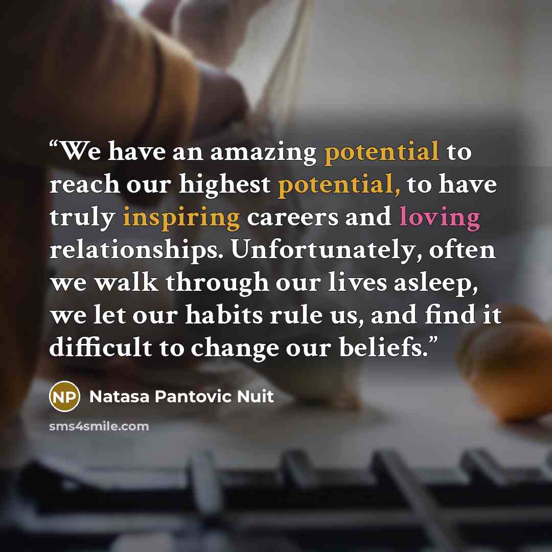 “We have an amazing potential to reach our highest potential, to have truly inspiring careers and loving relationships. Unfortunately, often we walk through our lives asleep, we let our habits rule us, and find it difficult to change our beliefs.” quote by Natasa Pantovic Nuit